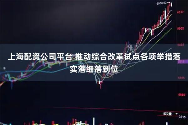 上海配资公司平台 推动综合改革试点各项举措落实落细落到位