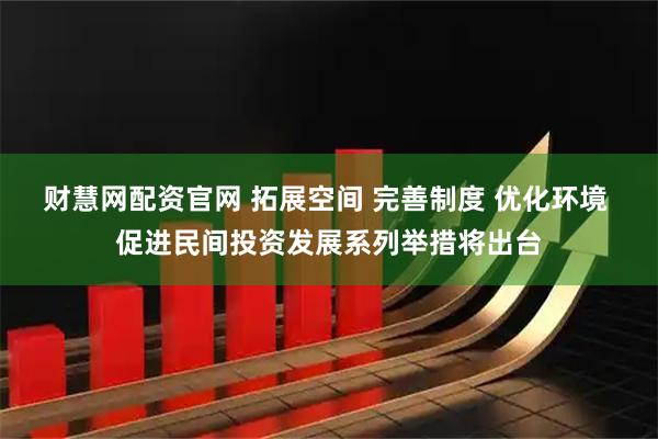 财慧网配资官网 拓展空间 完善制度 优化环境 促进民间投资发展系列举措将出台