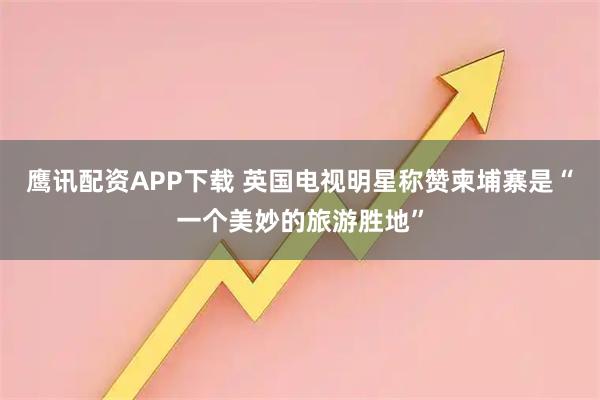 鹰讯配资APP下载 英国电视明星称赞柬埔寨是“一个美妙的旅游胜地”
