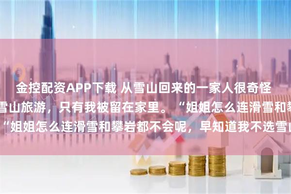 金控配资APP下载 从雪山回来的一家人很奇怪 贾思念贾明珠 全家人去雪山旅游，只有我被留在家里。 “姐姐怎么连滑雪和攀岩都不会呢，早知道我不选雪山啦”
