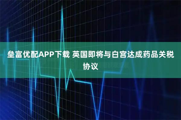 垒富优配APP下载 英国即将与白宫达成药品关税协议