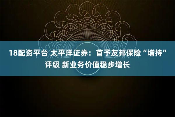 18配资平台 太平洋证券：首予友邦保险“增持”评级 新业务价值稳步增长