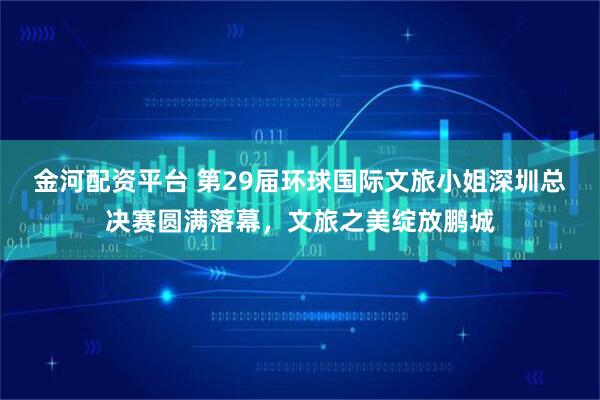 金河配资平台 第29届环球国际文旅小姐深圳总决赛圆满落幕，文旅之美绽放鹏城