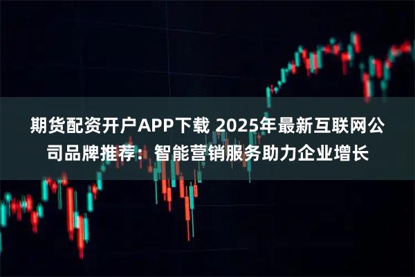 期货配资开户APP下载 2025年最新互联网公司品牌推荐：智能营销服务助力企业增长