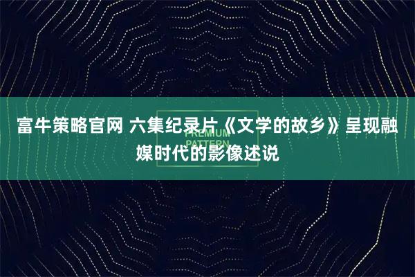 富牛策略官网 六集纪录片《文学的故乡》呈现融媒时代的影像述说