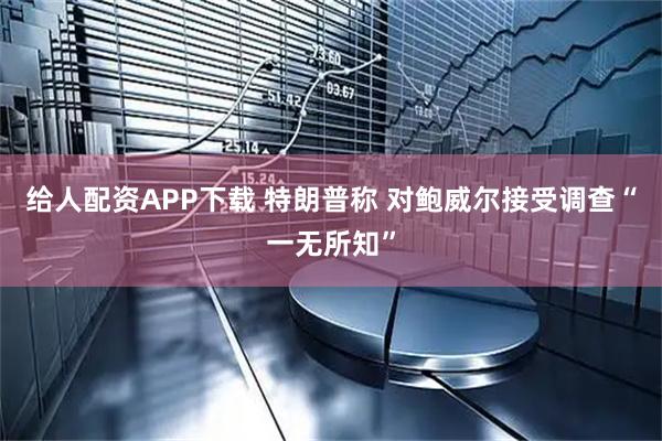 给人配资APP下载 特朗普称 对鲍威尔接受调查“一无所知”