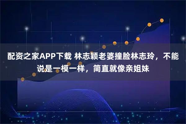 配资之家APP下载 林志颖老婆撞脸林志玲，不能说是一模一样，简直就像亲姐妹