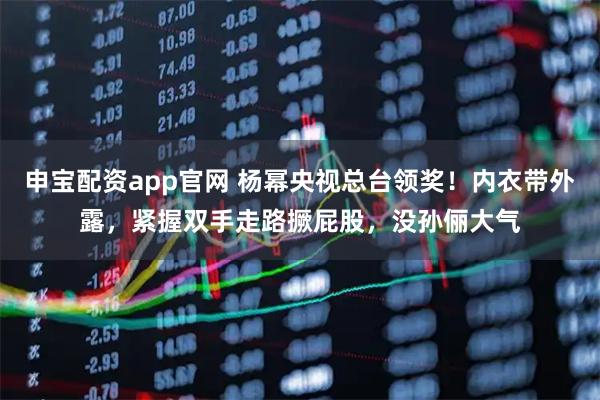 申宝配资app官网 杨幂央视总台领奖！内衣带外露，紧握双手走路撅屁股，没孙俪大气