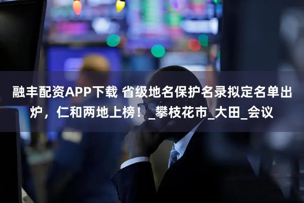 融丰配资APP下载 省级地名保护名录拟定名单出炉，仁和两地上榜！_攀枝花市_大田_会议