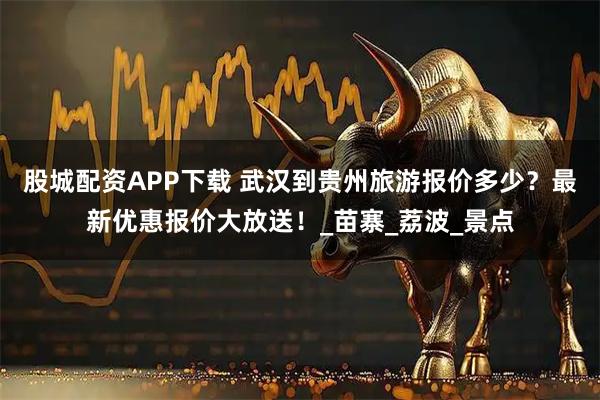 股城配资APP下载 武汉到贵州旅游报价多少？最新优惠报价大放送！_苗寨_荔波_景点