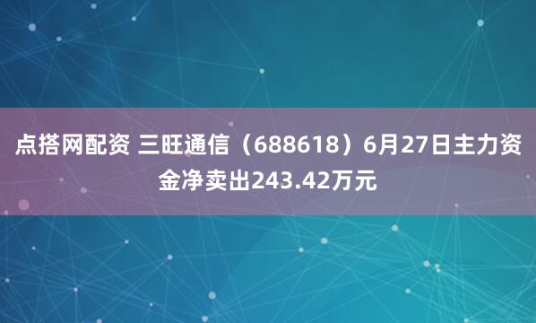 点搭网配资 三旺通信（688618）6月27日主力资金净卖出243.42万元
