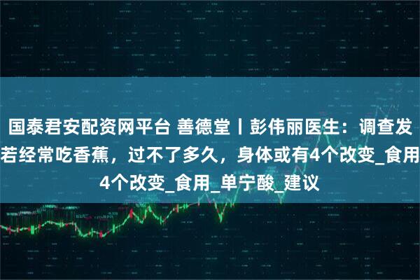 国泰君安配资网平台 善德堂丨彭伟丽医生：调查发现：胃病患者若经常吃香蕉，过不了多久，身体或有4个改变_食用_单宁酸_建议