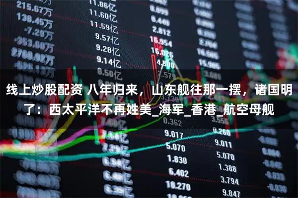 线上炒股配资 八年归来，山东舰往那一摆，诸国明了：西太平洋不再姓美_海军_香港_航空母舰