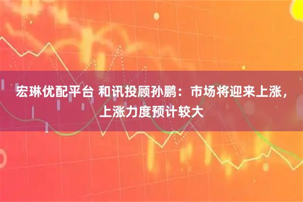 宏琳优配平台 和讯投顾孙鹏：市场将迎来上涨，上涨力度预计较大