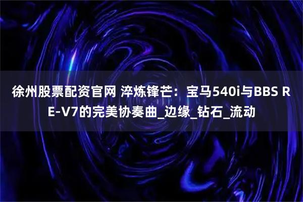 徐州股票配资官网 淬炼锋芒：宝马540i与BBS RE-V7的完美协奏曲_边缘_钻石_流动