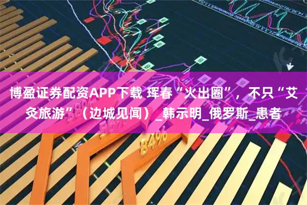 博盈证券配资APP下载 珲春“火出圈”，不只“艾灸旅游”（边城见闻）_韩示明_俄罗斯_患者