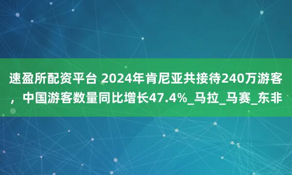 速盈所配资平台 2024年肯尼亚共接待240万游客，中国游客数量同比增长47.4%_马拉_马赛_东非
