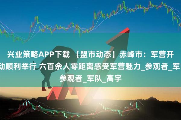 兴业策略APP下载 【盟市动态】赤峰市：军营开放日活动顺利举行 六百余人零距离感受军营魅力_参观者_军队_高宇