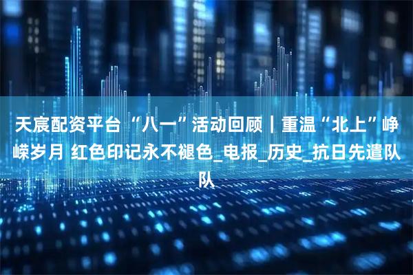 天宸配资平台 “八一”活动回顾｜重温“北上”峥嵘岁月 红色印记永不褪色_电报_历史_抗日先遣队