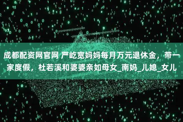 成都配资网官网 严屹宽妈妈每月万元退休金，带一家度假，杜若溪和婆婆亲如母女_南妈_儿媳_女儿