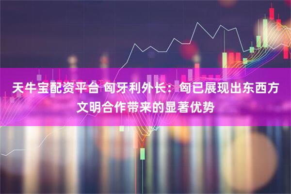 天牛宝配资平台 匈牙利外长：匈已展现出东西方文明合作带来的显著优势