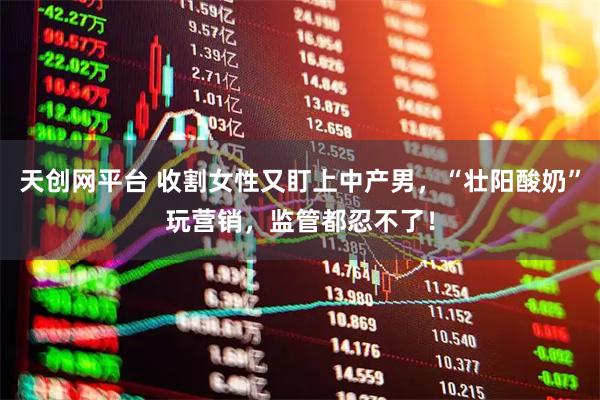 天创网平台 收割女性又盯上中产男，“壮阳酸奶”玩营销，监管都忍不了！