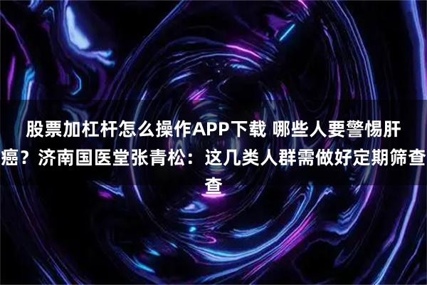 股票加杠杆怎么操作APP下载 哪些人要警惕肝癌？济南国医堂张青松：这几类人群需做好定期筛查