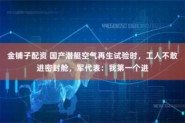 金铺子配资 国产潜艇空气再生试验时，工人不敢进密封舱，军代表：我第一个进
