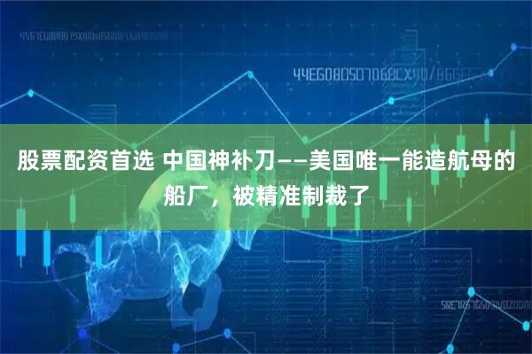 股票配资首选 中国神补刀——美国唯一能造航母的船厂，被精准制裁了