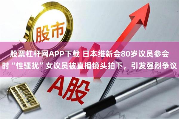 股票杠杆网APP下载 日本维新会80岁议员参会时“性骚扰”女议员被直播镜头拍下，引发强烈争议