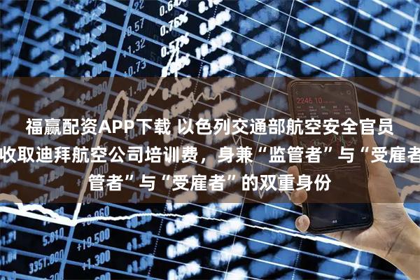 福赢配资APP下载 以色列交通部航空安全官员被曝长期兼职收取迪拜航空公司培训费，身兼“监管者”与“受雇者”的双重身份